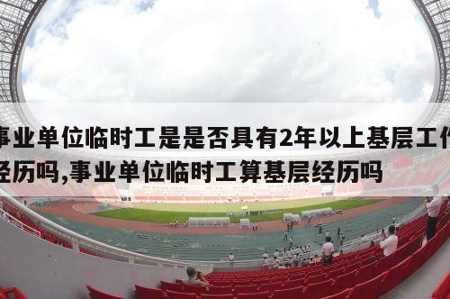 事业单位临时工是是否具有2年以上基层工作经历吗,事业单位临时工算基层经历吗