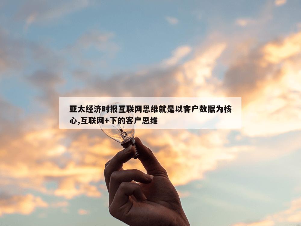 亚太经济时报互联网思维就是以客户数据为核心,互联网+下的客户思维